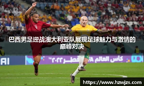 巴西男足迎战澳大利亚队展现足球魅力与激情的巅峰对决