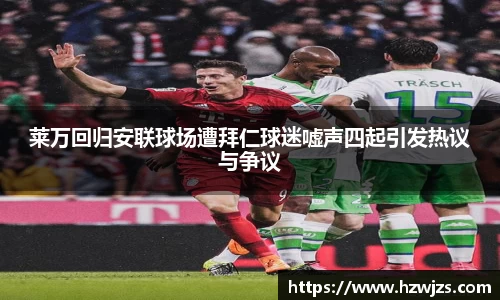 莱万回归安联球场遭拜仁球迷嘘声四起引发热议与争议